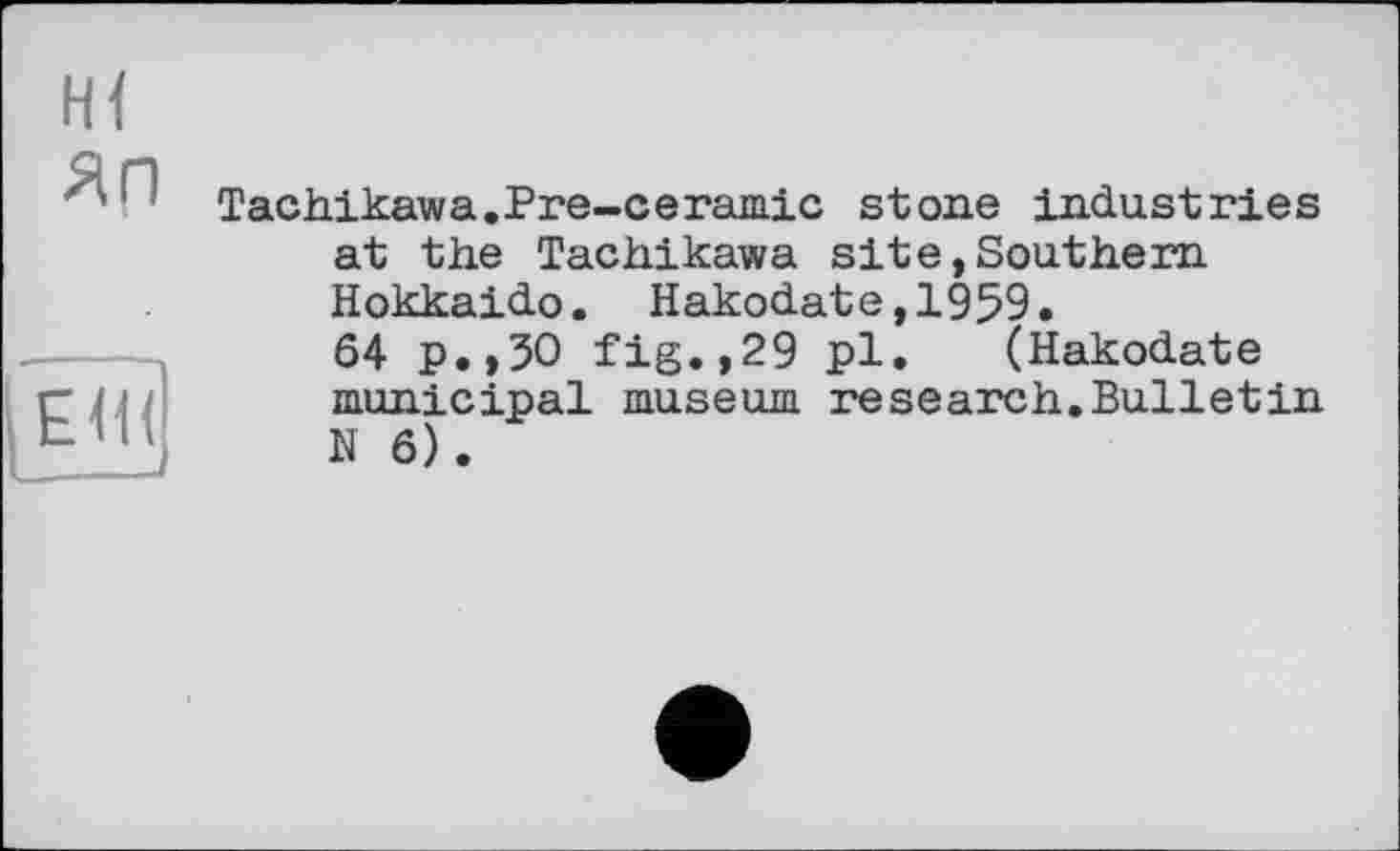 ﻿Hl
ЯП
[Ёш|
Tachikawa.Pre-ceramie stone industries at the Tachikawa site,Southern Hokkaido. Hakodate,1959.
64 p.,30 fig.,29 pl. (Hakodate municipal museum research.Bulletin N 6).